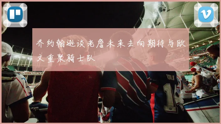 乔约翰逊谈老詹未来去向期待与欧文重聚骑士队