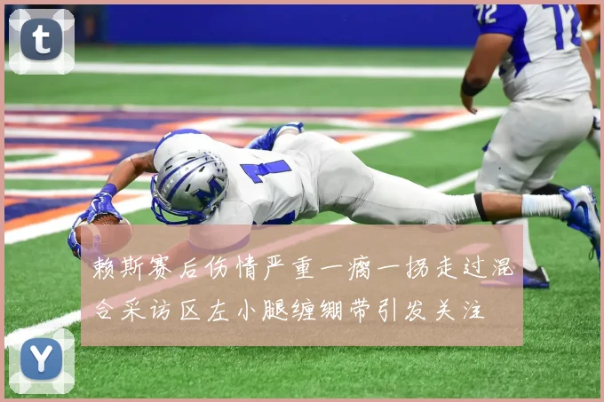 赖斯赛后伤情严重一瘸一拐走过混合采访区左小腿缠绷带引发关注