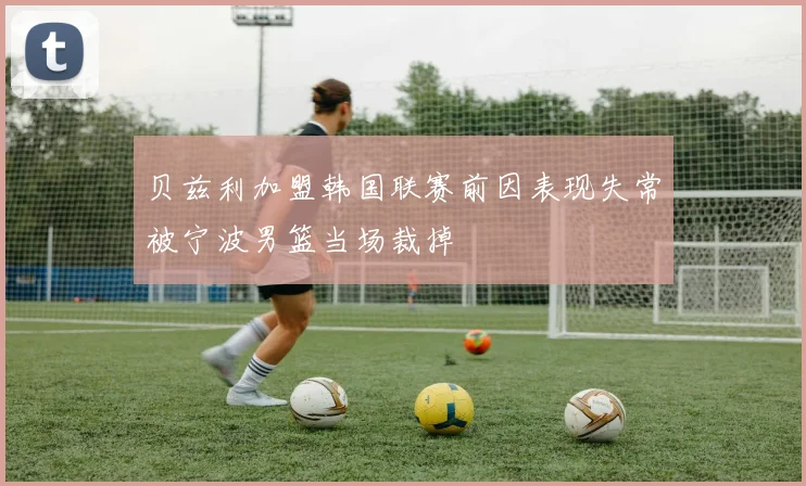 贝兹利加盟韩国联赛前因表现失常被宁波男篮当场裁掉