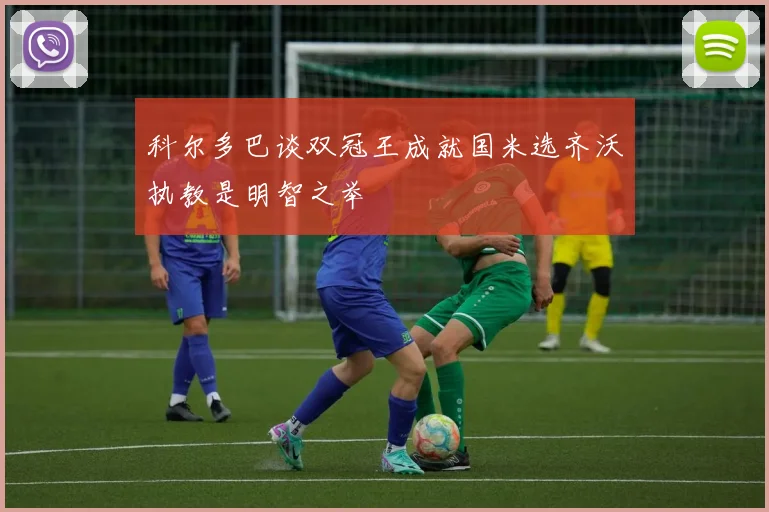 科尔多巴谈双冠王成就国米选齐沃执教是明智之举