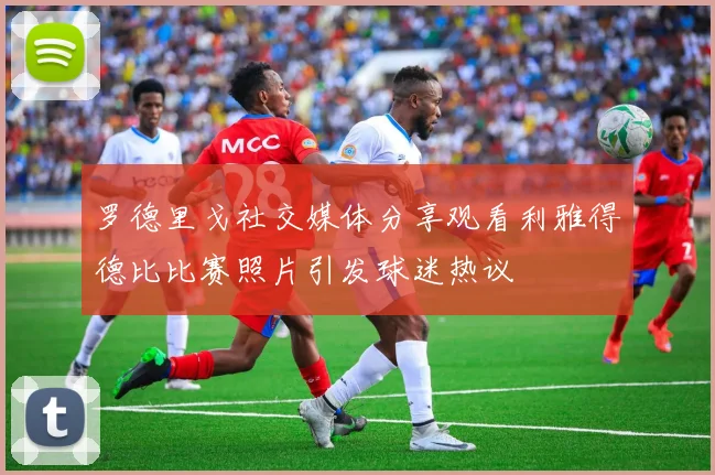 罗德里戈社交媒体分享观看利雅得德比比赛照片引发球迷热议