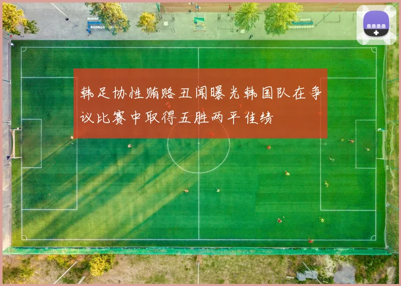 韩足协性贿赂丑闻曝光韩国队在争议比赛中取得五胜两平佳绩