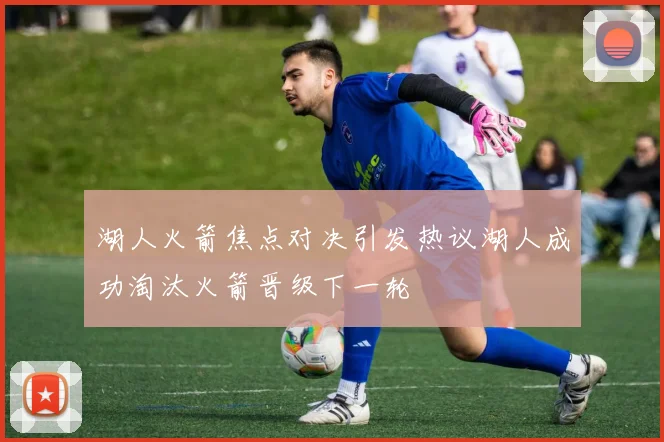 湖人火箭焦点对决引发热议湖人成功淘汰火箭晋级下一轮