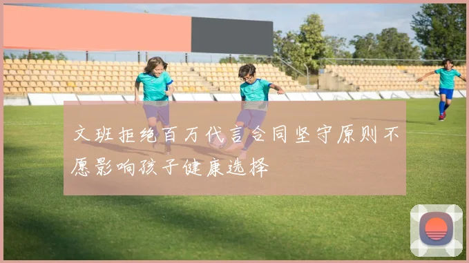文班拒绝百万代言合同坚守原则不愿影响孩子健康选择