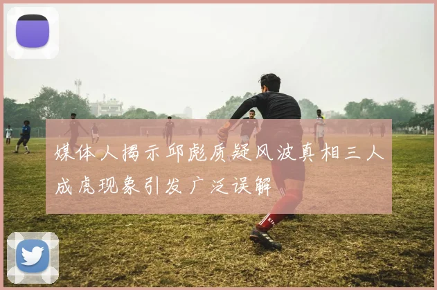 媒体人揭示邱彪质疑风波真相三人成虎现象引发广泛误解