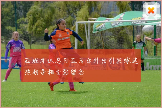 西班牙休息日亚马尔外出引发球迷热潮争相合影留念