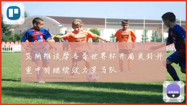 艾纳维谈摩洛哥世界杯开局良好并重申将继续效力罗马队