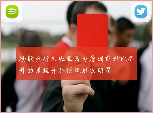 杨毅分析文班亚马与詹姆斯科比乔丹的差距并非顶级进攻明星