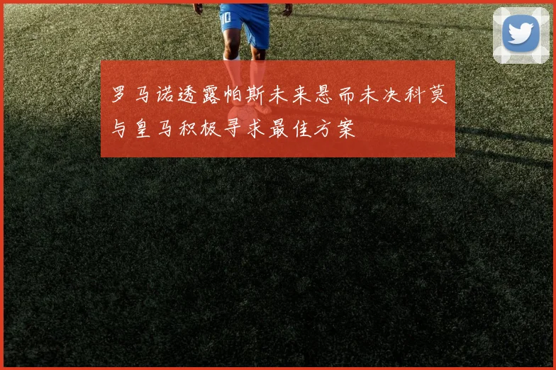 罗马诺透露帕斯未来悬而未决科莫与皇马积极寻求最佳方案