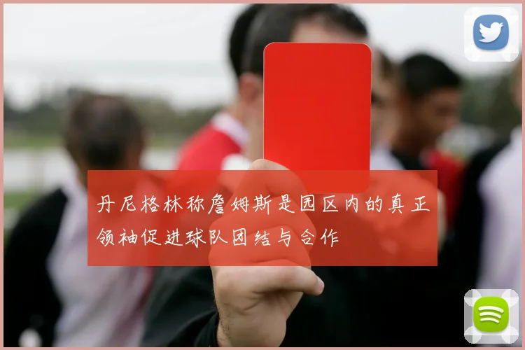 丹尼格林称詹姆斯是园区内的真正领袖促进球队团结与合作