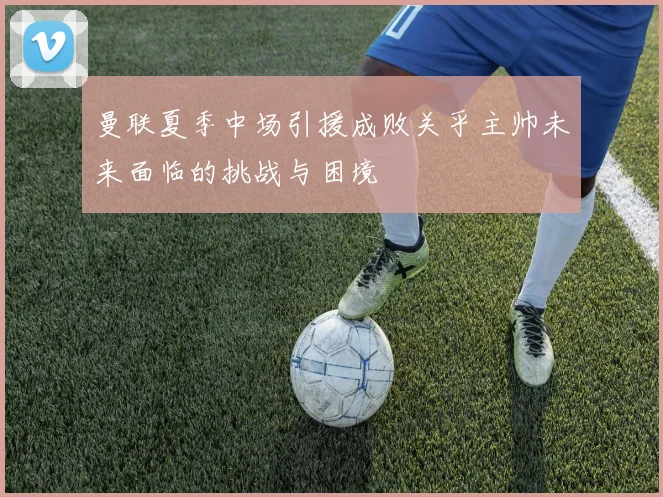 曼联夏季中场引援成败关乎主帅未来面临的挑战与困境