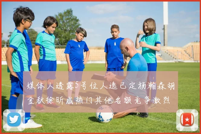 媒体人透露5号位人选已定杨瀚森胡金秋徐昕成热门其他名额竞争激烈