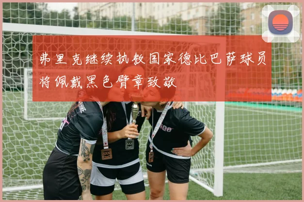 弗里克继续执教国家德比巴萨球员将佩戴黑色臂章致敬