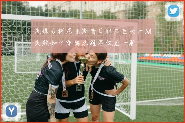 美媒分析尼克斯昔日组三巨头计划失败如今距离总冠军仅差一胜