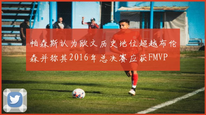 帕森斯认为欧文历史地位超越布伦森并称其2016年总决赛应获FMVP