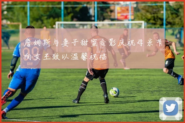 詹姆斯与妻子甜蜜合影庆祝母亲节向女王致以温馨祝福