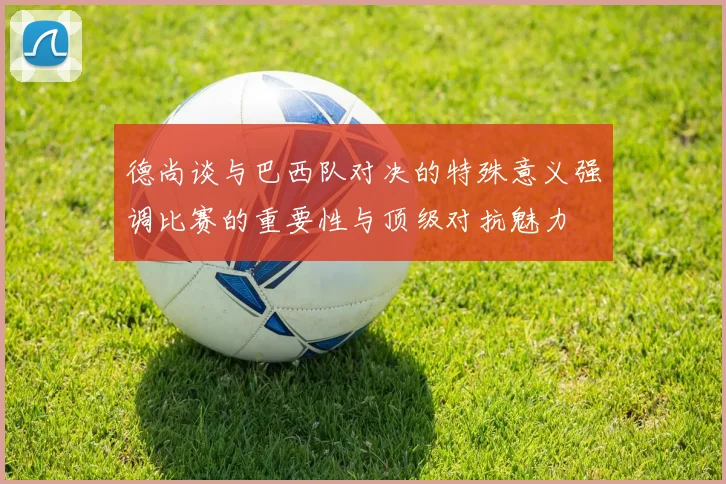 德尚谈与巴西队对决的特殊意义强调比赛的重要性与顶级对抗魅力