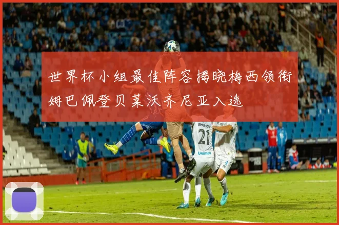世界杯小组最佳阵容揭晓梅西领衔姆巴佩登贝莱沃齐尼亚入选